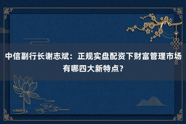 中信副行长谢志斌：正规实盘配资下财富管理市场有哪四大新特点？