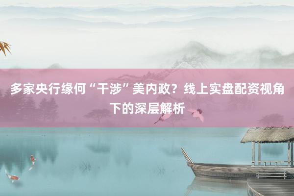 多家央行缘何“干涉”美内政？线上实盘配资视角下的深层解析