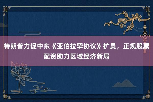 特朗普力促中东《亚伯拉罕协议》扩员，正规股票配资助力区域经济新局