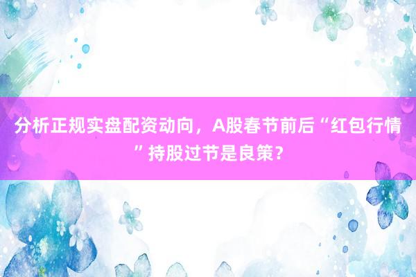 分析正规实盘配资动向，A股春节前后“红包行情”持股过节是良策？