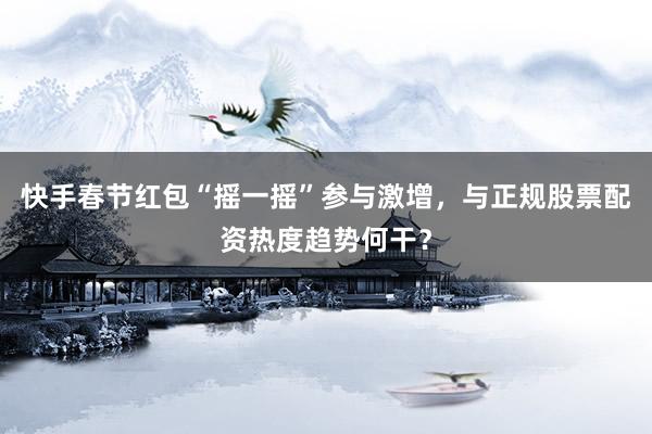 快手春节红包“摇一摇”参与激增，与正规股票配资热度趋势何干？
