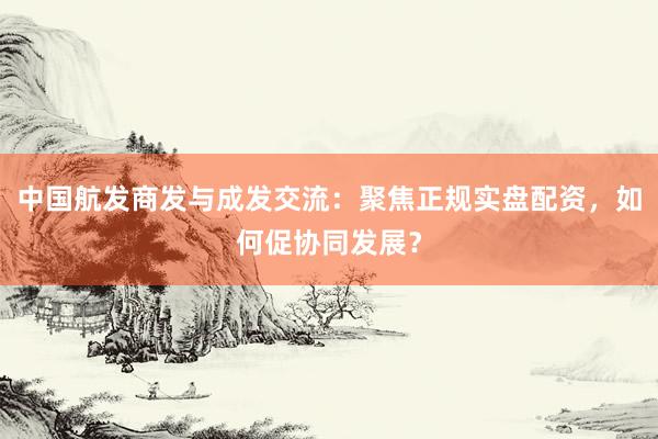 中国航发商发与成发交流：聚焦正规实盘配资，如何促协同发展？