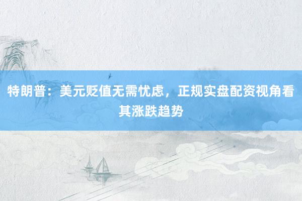 特朗普：美元贬值无需忧虑，正规实盘配资视角看其涨跌趋势