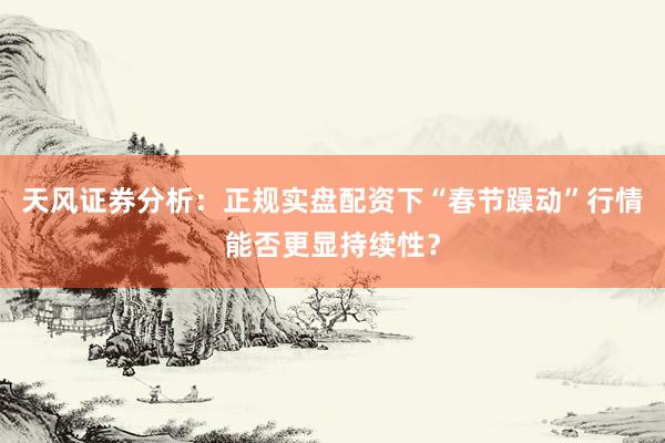 天风证券分析：正规实盘配资下“春节躁动”行情能否更显持续性？