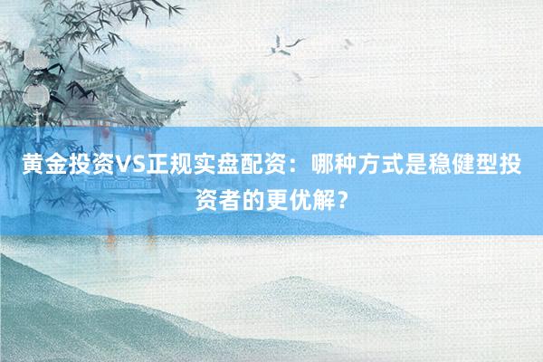 黄金投资VS正规实盘配资：哪种方式是稳健型投资者的更优解？