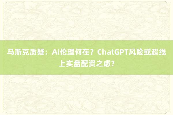 马斯克质疑：AI伦理何在？ChatGPT风险或超线上实盘配资之虑？