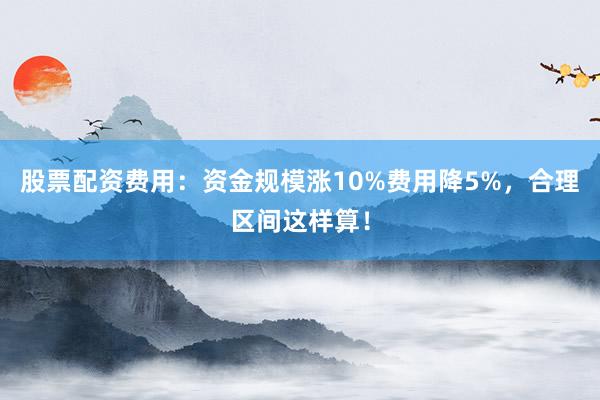 股票配资费用：资金规模涨10%费用降5%，合理区间这样算！
