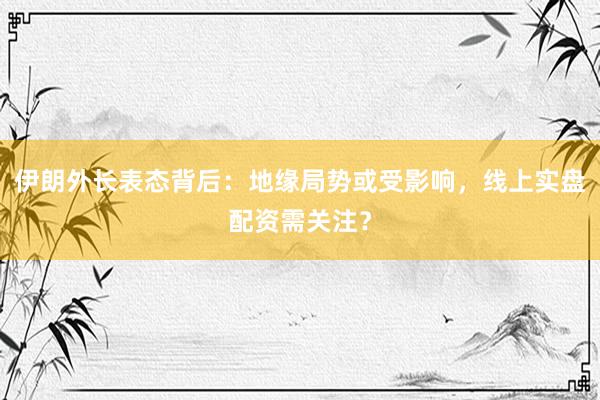 伊朗外长表态背后：地缘局势或受影响，线上实盘配资需关注？