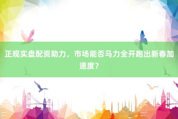 正规实盘配资助力，市场能否马力全开跑出新春加速度？