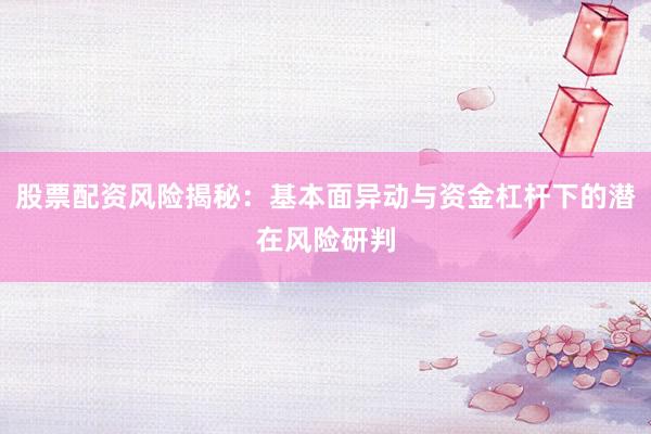 股票配资风险揭秘：基本面异动与资金杠杆下的潜在风险研判