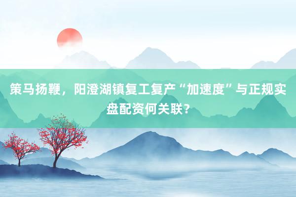策马扬鞭，阳澄湖镇复工复产“加速度”与正规实盘配资何关联？
