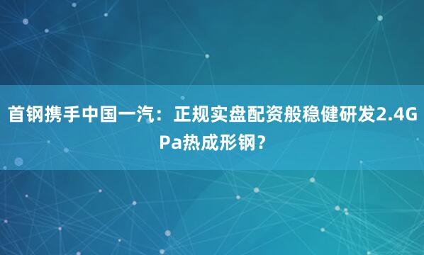 首钢携手中国一汽：正规实盘配资般稳健研发2.4GPa热成形钢？
