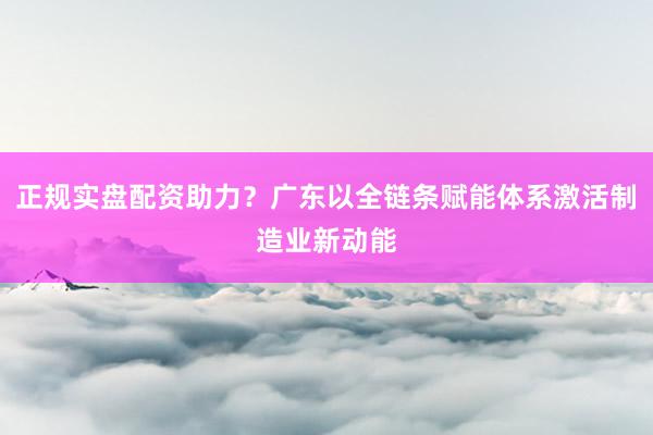 正规实盘配资助力？广东以全链条赋能体系激活制造业新动能