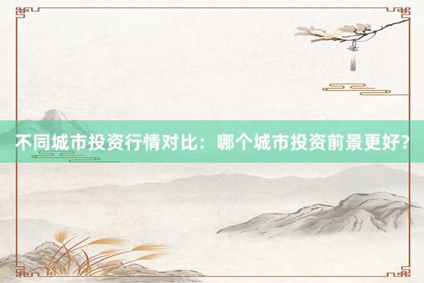不同城市投资行情对比：哪个城市投资前景更好？