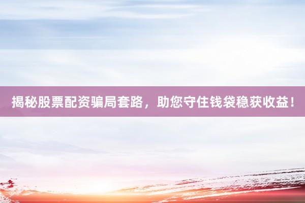 揭秘股票配资骗局套路，助您守住钱袋稳获收益！