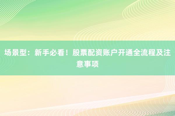 场景型：新手必看！股票配资账户开通全流程及注意事项
