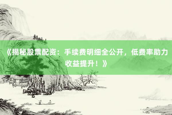 《揭秘股票配资：手续费明细全公开，低费率助力收益提升！》