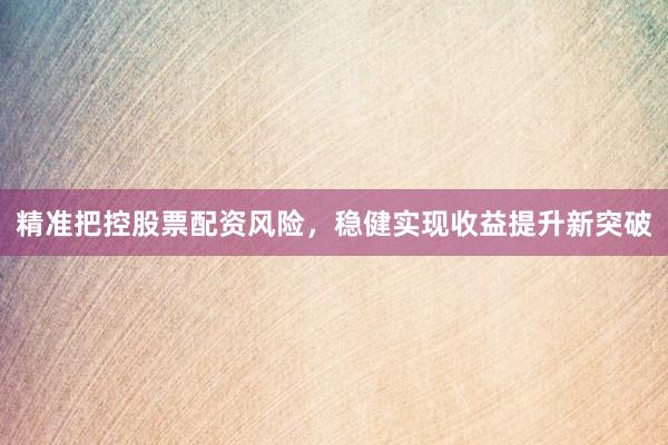 精准把控股票配资风险，稳健实现收益提升新突破