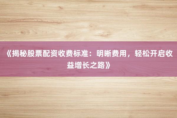 《揭秘股票配资收费标准：明晰费用，轻松开启收益增长之路》