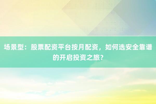 场景型：股票配资平台按月配资，如何选安全靠谱的开启投资之旅？