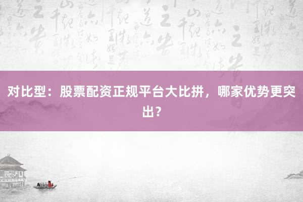 对比型：股票配资正规平台大比拼，哪家优势更突出？