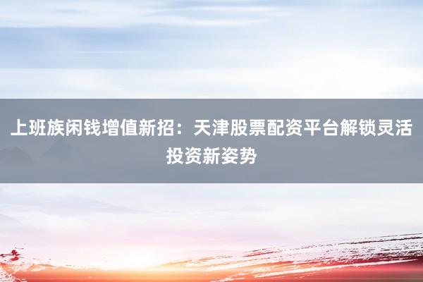 上班族闲钱增值新招：天津股票配资平台解锁灵活投资新姿势