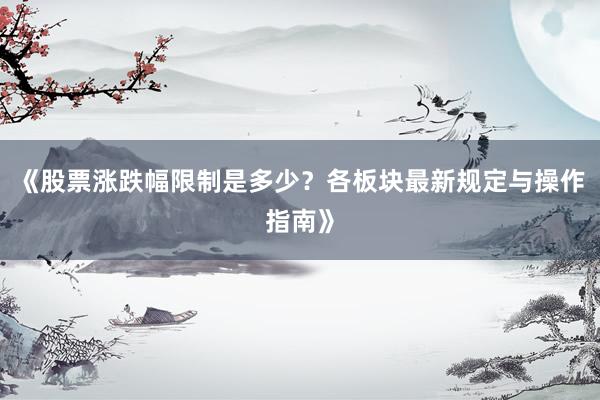 《股票涨跌幅限制是多少？各板块最新规定与操作指南》