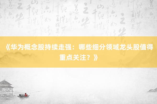 《华为概念股持续走强：哪些细分领域龙头股值得重点关注？》