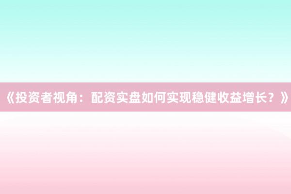 《投资者视角：配资实盘如何实现稳健收益增长？》