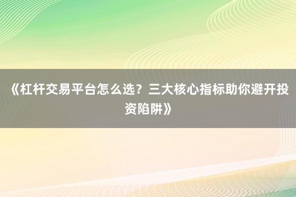 《杠杆交易平台怎么选？三大核心指标助你避开投资陷阱》