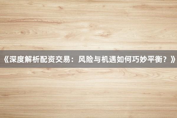 《深度解析配资交易：风险与机遇如何巧妙平衡？》