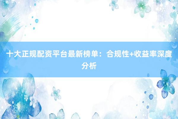 十大正规配资平台最新榜单：合规性+收益率深度分析