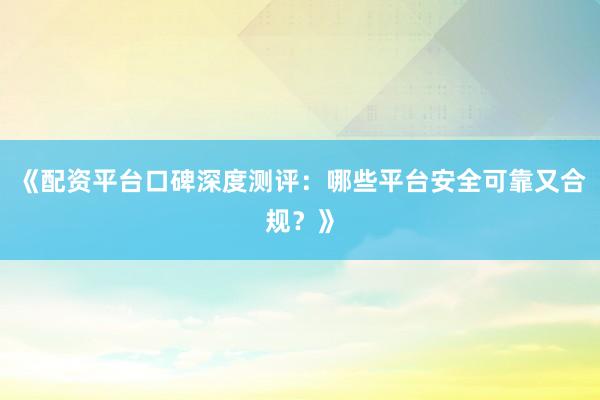 《配资平台口碑深度测评：哪些平台安全可靠又合规？》