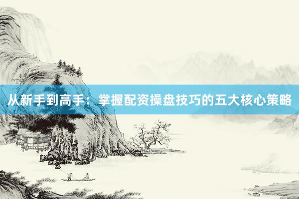 从新手到高手：掌握配资操盘技巧的五大核心策略