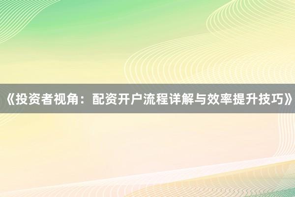 《投资者视角：配资开户流程详解与效率提升技巧》