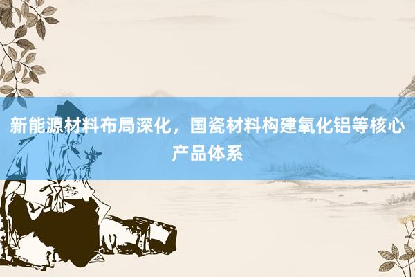 新能源材料布局深化，国瓷材料构建氧化铝等核心产品体系