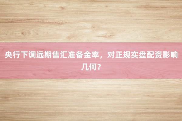 央行下调远期售汇准备金率，对正规实盘配资影响几何？