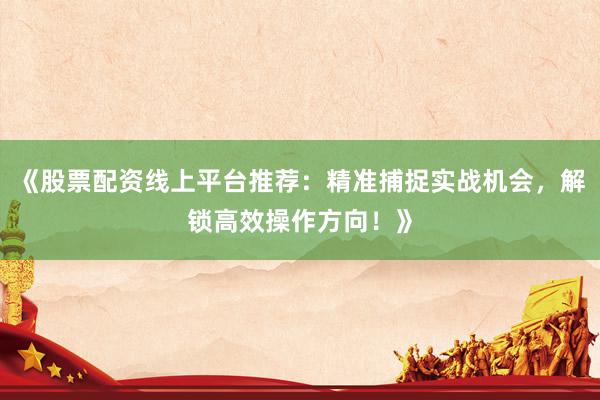 《股票配资线上平台推荐：精准捕捉实战机会，解锁高效操作方向！》
