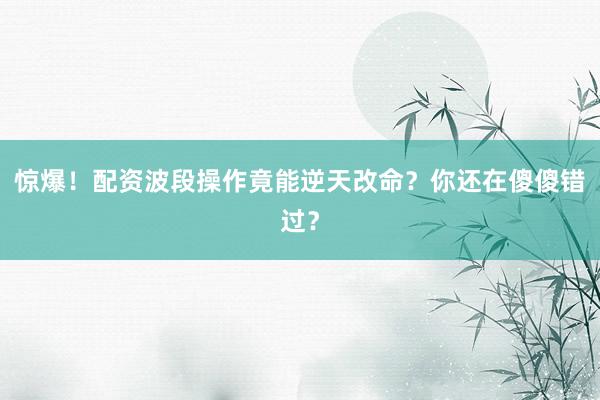 惊爆！配资波段操作竟能逆天改命？你还在傻傻错过？