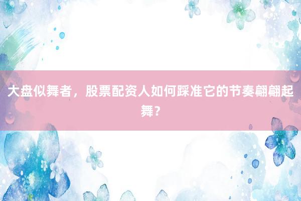 大盘似舞者，股票配资人如何踩准它的节奏翩翩起舞？