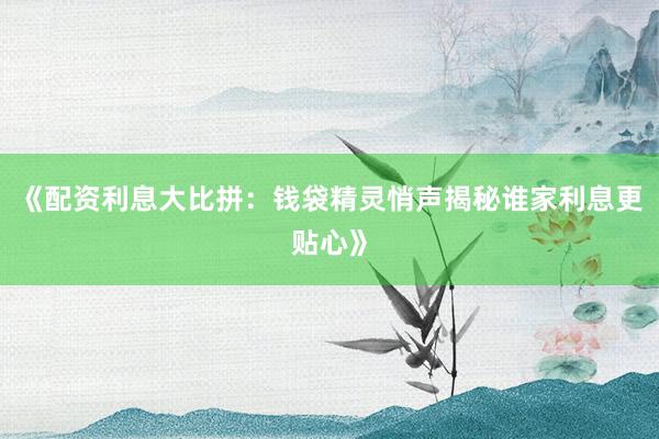 《配资利息大比拼：钱袋精灵悄声揭秘谁家利息更贴心》