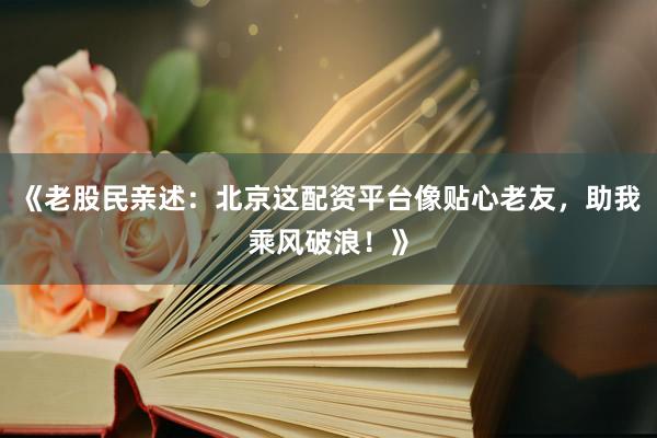 《老股民亲述：北京这配资平台像贴心老友，助我乘风破浪！》