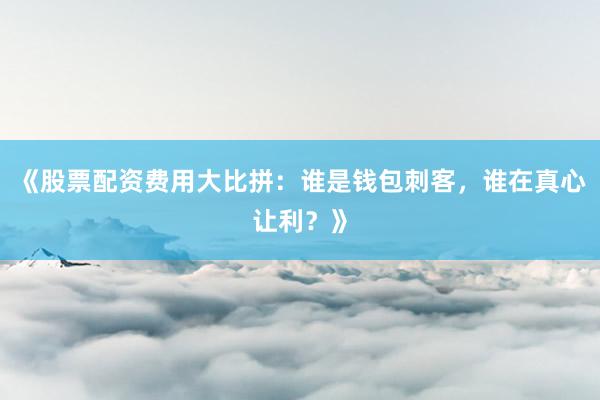 《股票配资费用大比拼：谁是钱包刺客，谁在真心让利？》
