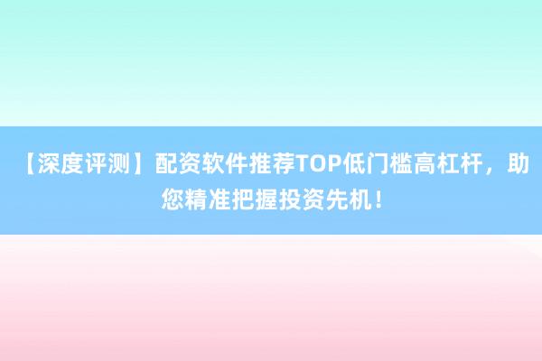 【深度评测】配资软件推荐TOP低门槛高杠杆，助您精准把握投资先机！