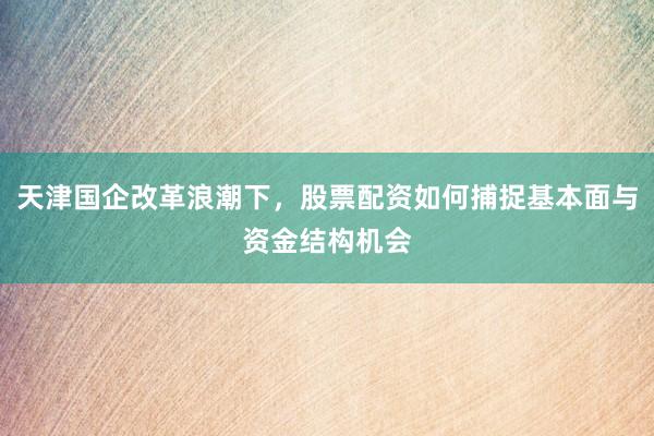 天津国企改革浪潮下，股票配资如何捕捉基本面与资金结构机会